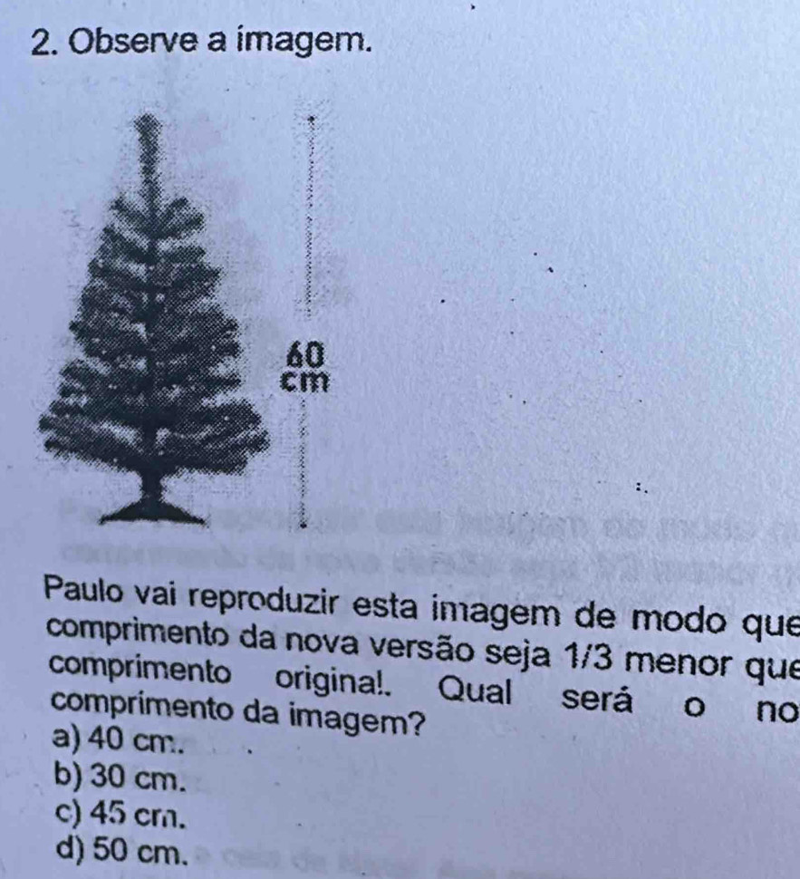 Observe a imagem.
Paulo vai reproduzir esta imagem de modo que
comprimento da nova versão seja 1/3 menor que
comprimento origina!. Qual será o no
comprimento da imagem?
a) 40 cm.
b) 30 cm.
c) 45 cm.
d) 50 cm.