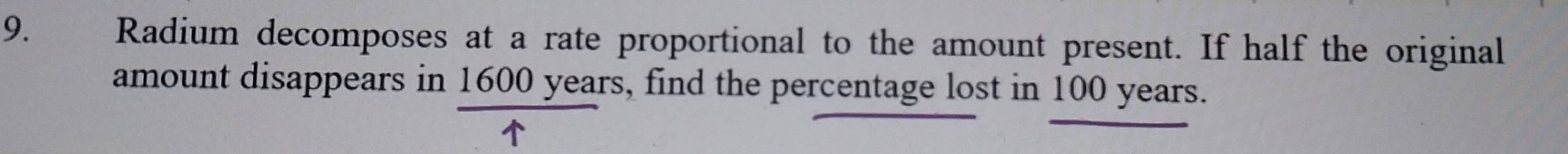 Radium decomposes at a rate proportional to the amount present. If half the original 
amount disappears in 1600 years, find the percentage lost in 100 years.