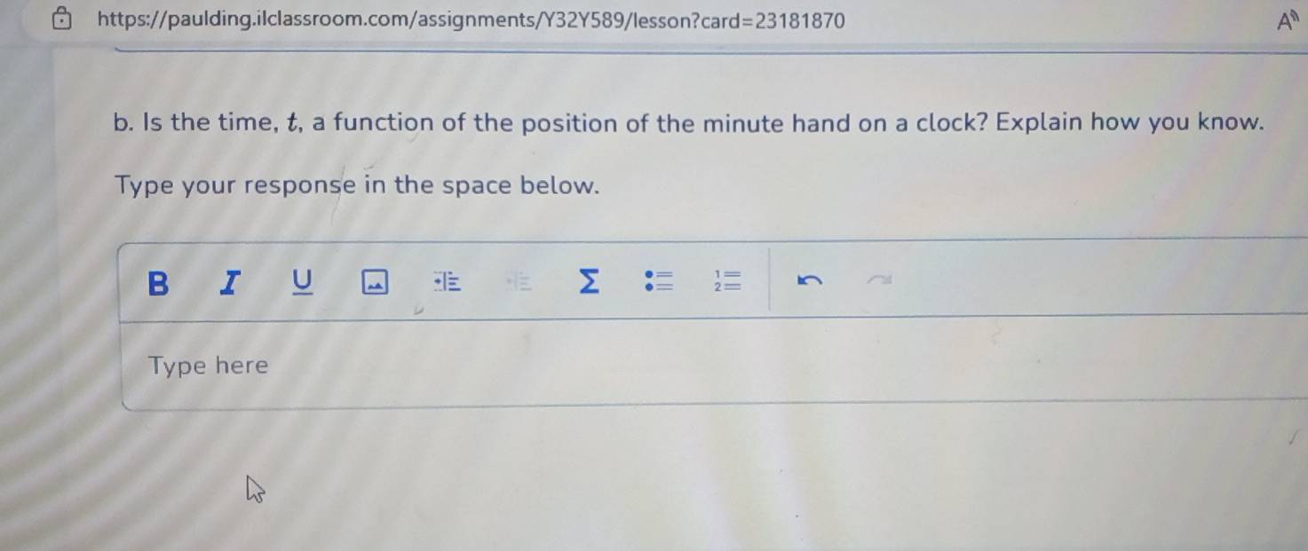 https://paulding.ilclassroom.com/assignments/Y32Y589/lesson?card: =23181870 
A^n 
b. Is the time, t, a function of the position of the minute hand on a clock? Explain how you know. 
Type your response in the space below. 
B I U Σ  
Type here