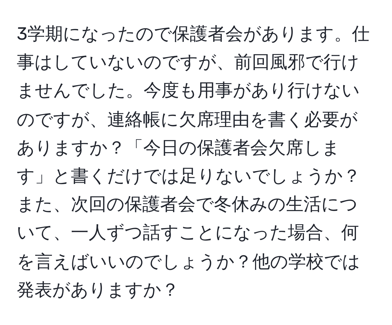 3学期になったので保護者会があります。仕事はしていないのですが、前回風邪で行けませんでした。今度も用事があり行けないのですが、連絡帳に欠席理由を書く必要がありますか？「今日の保護者会欠席します」と書くだけでは足りないでしょうか？また、次回の保護者会で冬休みの生活について、一人ずつ話すことになった場合、何を言えばいいのでしょうか？他の学校では発表がありますか？