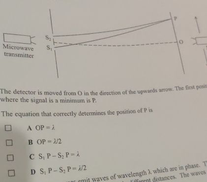 P
S_2
o
Microwave S_1
transmitter
The detector is moved from O in the direction of the upwards arrow. The first posit
where the signal is a minimum is P.
The equation that correctly determines the position of P is
A OP=lambda
B OP=lambda /2
C S_1P-S_2P=lambda
D S_1P-S_2P=lambda /2
f emit waves of wavelength λ which are in phase. T
faent distances. The waves