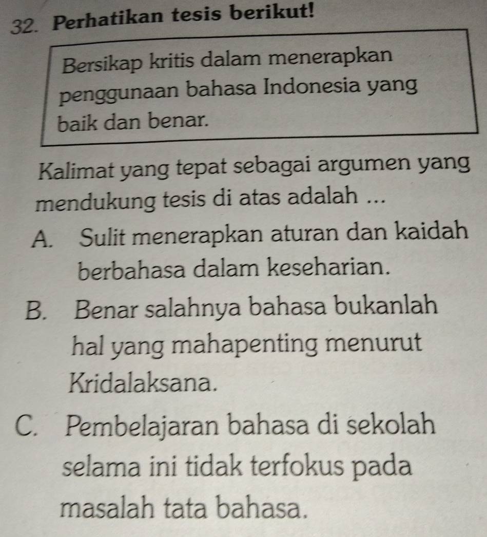 Perhatikan tesis berikut!
Bersikap kritis dalam menerapkan
penggunaan bahasa Indonesia yang
baik dan benar.
Kalimat yang tepat sebagai argumen yang
mendukung tesis di atas adalah ...
A. Sulit menerapkan aturan dan kaidah
berbahasa dalam keseharian.
B. Benar salahnya bahasa bukanlah
hal yang mahapenting menurut
Kridalaksana.
C. Pembelajaran bahasa di sekolah
selama ini tidak terfokus pada
masalah tata bahasa.