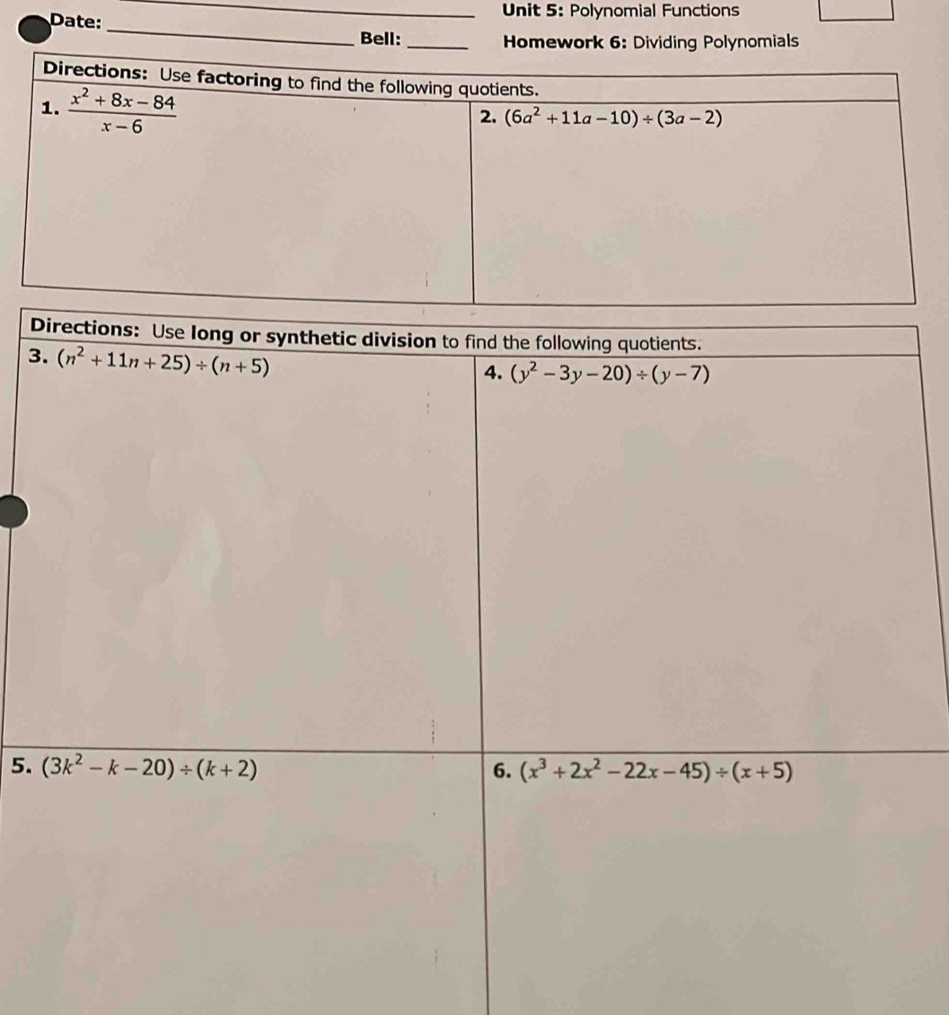 Polynomial Functions
Date:
_
_
Bell:_  Homework 6: Dividing Polynomials
Directions: Use factoring to find the following quotients.
1.  (x^2+8x-84)/x-6 
2. (6a^2+11a-10)/ (3a-2)
D
3
5.