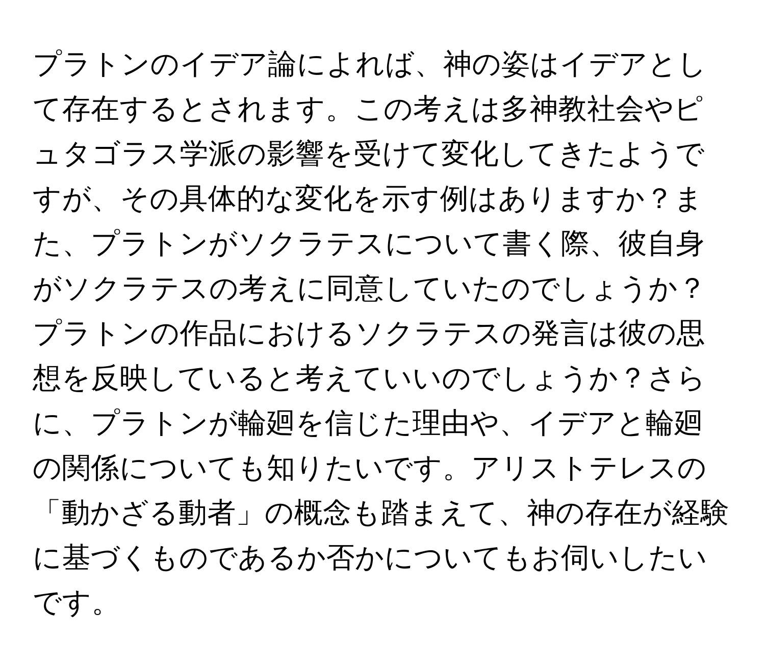 プラトンのイデア論によれば、神の姿はイデアとして存在するとされます。この考えは多神教社会やピュタゴラス学派の影響を受けて変化してきたようですが、その具体的な変化を示す例はありますか？また、プラトンがソクラテスについて書く際、彼自身がソクラテスの考えに同意していたのでしょうか？プラトンの作品におけるソクラテスの発言は彼の思想を反映していると考えていいのでしょうか？さらに、プラトンが輪廻を信じた理由や、イデアと輪廻の関係についても知りたいです。アリストテレスの「動かざる動者」の概念も踏まえて、神の存在が経験に基づくものであるか否かについてもお伺いしたいです。