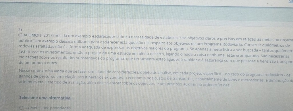 bd
5)
(GIACOMONI 2017) nos dá um exemplo esclarecedor sobre a necessidade de estabelecer-se objetivos claros e precisos em relação às metas no orçam
público 'Um exemplo clássico utilizado para esclarecer esta questão diz respeito aos objetivos de um Programa Rodoviário. Construir quilômetros de
rodovias asfaltadas não é a forma adequada de expressar os objetivos maiores do programa. Se apenas a meta física a ser buscada - tantos quilômetr
justificasse os investimentos, então o projeto de uma estrada em pleno deserto, ligando o nada a coisa nenhuma, estaria amparado. São necessárias
indicações sobre os resultados substantivos do programa, que certamente estão ligados à rapidez e à segurança com que pessoas e bens são transpor
de um ponto a outro"
Nesse contexto há ainda que se fazer um plano de considerações, objeto de análise, em cada projeto específico - no caso do programa rodoviário - os
ganhos de percurso em relação aos itinerários existentes, a economia nos custos de transportes, especialmente de bens e mercadorias, a diminuição d
acidentes etc. Esse tipo de avaliação, além de esclarecer sobre os objetivos, é um precioso auxiliar na ordenação das
Selecione uma alternativa:
a) Metas por prioridades.