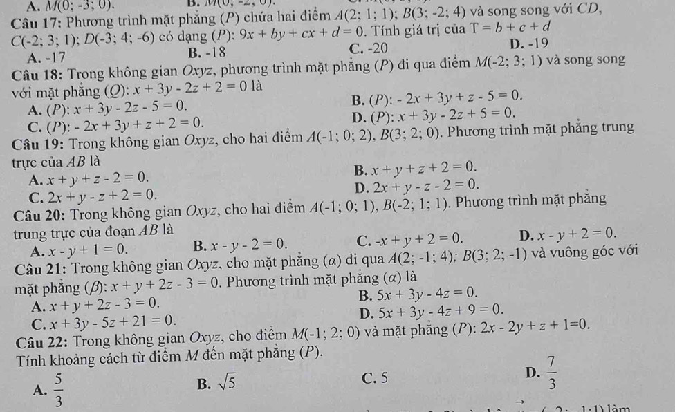 A. M(0;-3;0).
B. M(0,-2,0).
Câu 17: Phương trình mặt phẳng (P) chứa hai điểm A(2;1;1);B(3;-2;4) và song song với CD,
C(-2;3;1);D(-3;4;-6) có dạng P^(·) 9x+by+cx+d=0.  Tính giá trị của T=b+c+d
A. -17 B. -18 C. -20 D. -19
Câu 18: Trong không gian Oxyz, phương trình mặt phẳng (P) đi qua điểm M(-2;3;1) và song song
với mặt phẳng (Q): x+3y-2z+2=0 là
A. (P): x+3y-2z-5=0.
B. (P):-2x+3y+z-5=0.
C. (P): -2x+3y+z+2=0.
D. (P):x+3y-2z+5=0.
* Câu 19: Trong không gian Oxyz, cho hai điểm A(-1;0;2),B(3;2;0). Phương trình mặt phăng trung
trực của AB là
A. x+y+z-2=0.
B. x+y+z+2=0.
C. 2x+y-z+2=0.
D. 2x+y-z-2=0.
Câu 20: Trong không gian Oxyz, cho hai điểm A(-1;0;1),B(-2;1;1).  Phương trình mặt phăng
trung trực của đoạn AB là
A. x-y+1=0. B. x-y-2=0. C. -x+y+2=0. D. x-y+2=0.
Câu 21: Trong không gian Oxyz, cho mặt phẳng (α) đi qua A(2;-1;4);B(3;2;-1) và vuông góc với
mặt phăng (β): x+y+2z-3=0. Phương trình mặt phăng (α) là
A. x+y+2z-3=0.
B. 5x+3y-4z=0.
C. x+3y-5z+21=0.
D. 5x+3y-4z+9=0.
Câu 22: Trong không gian Oxyz, cho điểm M(-1;2;0) và mặt phăng (P): 2x-2y+z+1=0.
Tính khoảng cách từ điểm M đến mặt phẳng (P).
A.  5/3 
B. sqrt(5)
C. 5
D.  7/3 
1 1 làm