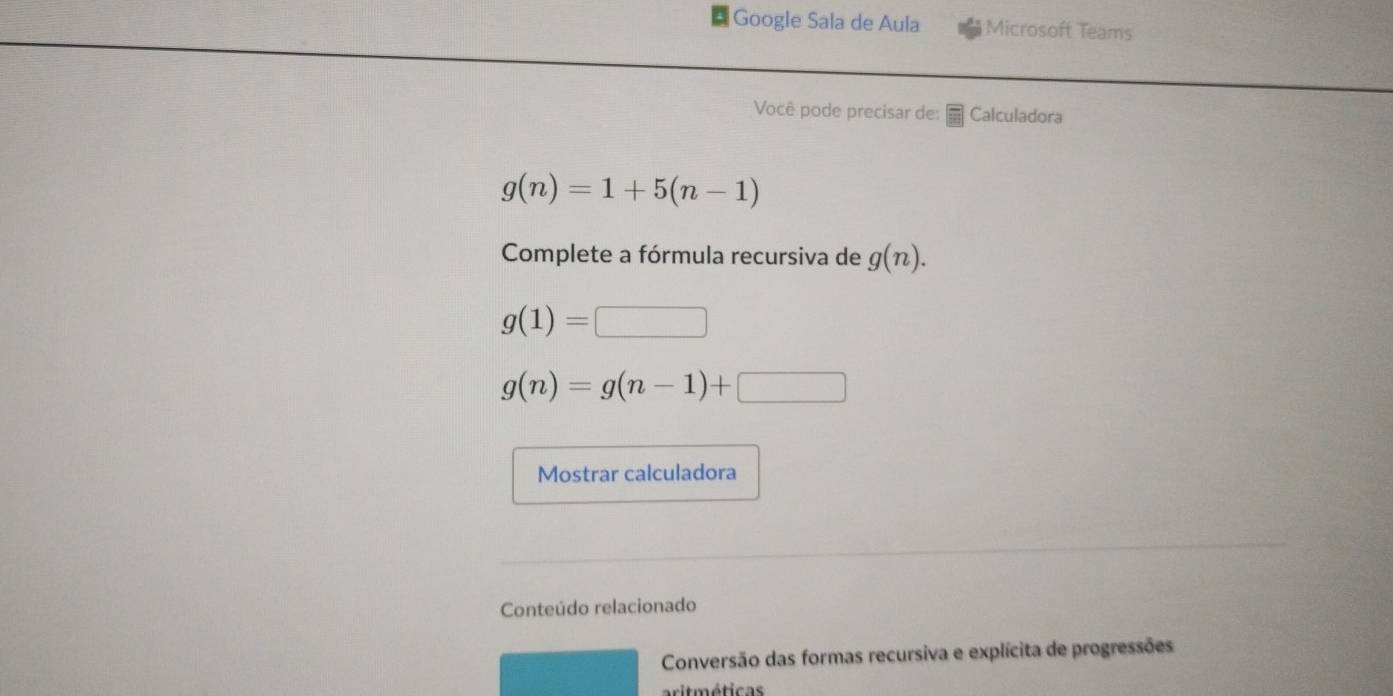 Google Sala de Aula Microsoft Teams 
Você pode precisar de: Calculadora
g(n)=1+5(n-1)
Complete a fórmula recursiva de g(n).
g(1)=□
g(n)=g(n-1)+□
Mostrar calculadora 
Conteúdo relacionado 
Conversão das formas recursiva e explícita de progressões 
arit méticas