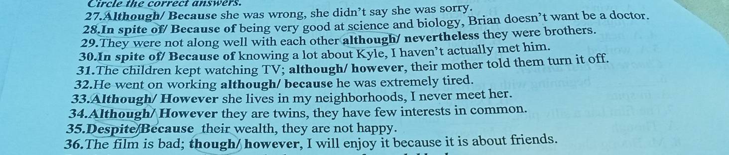 Circle the correct answers. 
27.Although/ Because she was wrong, she didn’t say she was sorry. 
28.In spite of/ Because of being very good at science and biology, Brian doesn’t want be a doctor. 
29.They were not along well with each other although/ nevertheless they were brothers. 
30.In spite of/ Because of knowing a lot about Kyle, I haven’t actually met him. 
31.The children kept watching TV; although/ however, their mother told them turn it off. 
32.He went on working although/ because he was extremely tired. 
33.Although/ However she lives in my neighborhoods, I never meet her. 
34.Although/ However they are twins, they have few interests in common. 
35.Despite/Because their wealth, they are not happy. 
36.The film is bad; though/ however, I will enjoy it because it is about friends.