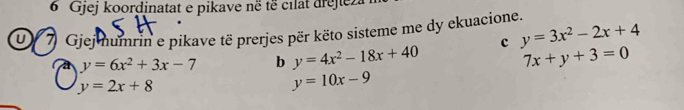 Gjej koordinatat e pikave në të cilat drejieza 
u) 7 Gjej mumrin e pikave të prerjes për këto sisteme me dy ekuacione.
y=6x^2+3x-7 b y=4x^2-18x+40 c y=3x^2-2x+4
7x+y+3=0
y=2x+8
y=10x-9