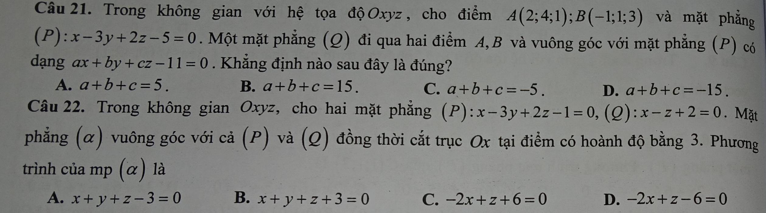 Trong không gian với hệ tọa độ Oxyz, cho điểm A(2;4;1); B(-1;1;3) và mặt phẳng
(P): x-3y+2z-5=0. Một mặt phẳng (Q) đi qua hai điểm A, B và vuông góc với mặt phẳng (P) có
dạng ax+by+cz-11=0. Khẳng định nào sau đây là đúng?
A. a+b+c=5. B. a+b+c=15. C. a+b+c=-5. D. a+b+c=-15. 
Câu 22. Trong không gian Oxyz, cho hai mặt phẳng (P): :x-3y+2z-1=0 ,(2): x-z+2=0. Mặt
phẳng (α) vuông góc với cả (P) và (Q) đồng thời cắt trục Ox tại điểm có hoành độ bằng 3. Phương
trình của mp (α) là
A. x+y+z-3=0 B. x+y+z+3=0 C. -2x+z+6=0 D. -2x+z-6=0