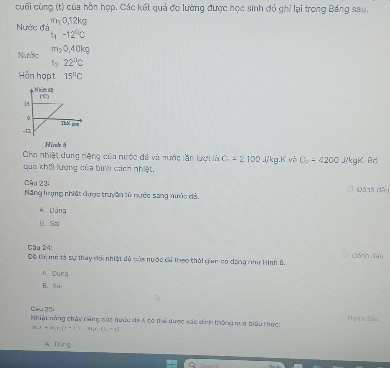 cuối cùng (t) của hỗn hợp. Các kết quả đo lường được học sinh đó ghi lại trong Bảng sau.
m_10, 12kg
Nước đá
t_1-12^0C
Nước m_20, 40kg
t_222°C
Hỗn hợp t 15°C
Hình 6
Cho nhiệt dung riêng của nước đá và nước lần lượt là C_1=2100J/kg.K và C_2=4200 J/kgK. Bỏ
qua khối lượng của bình cách nhiệt.
Câu 23:
Đánh dấu
Năng lượng nhiệt được truyền từ nước sang nước đá.
A. Đúng
B. Sai
Câu 24: Đánh dấu
Đồ thị mô tá sự thay đổi nhiệt độ của nước đá theo thời gian có dạng như Hình 6.
A. Đúng
B. Sai
Câu 25:
Đanh dấu
Nhiệt nóng chảy riêng của nước đá λ có thể được xác định thông qua biểu thức:
m_1lambda +m_1c_1(t-t_1)=m_2c_2(t_2-t)
A. Đúng
Search
