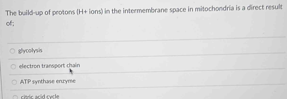The build-up of protons (H+ ions) in the intermembrane space in mitochondria is a direct result
of;
glycolysis
electron transport chain
ATP synthase enzyme
citric acid cvcle