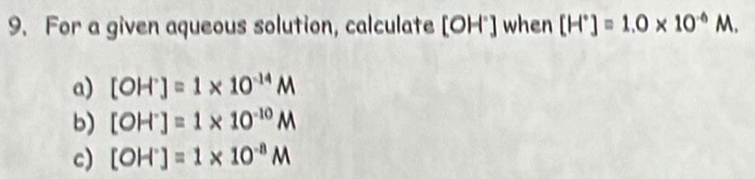 For a given aqueous solution, calculate [OH^-] when [H^+]=1.0* 10^(-6)M.
a) [OH^-]=1* 10^(-14)M
b) [OH^-]=1* 10^(-10)M
c) [OH^-]=1* 10^(-8)M