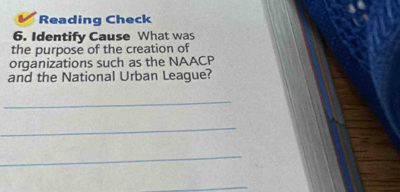 Reading Check 
6. Identify Cause What was 
the purpose of the creation of 
organizations such as the NAACP 
and the National Urban League? 
_ 
_ 
_ 
_