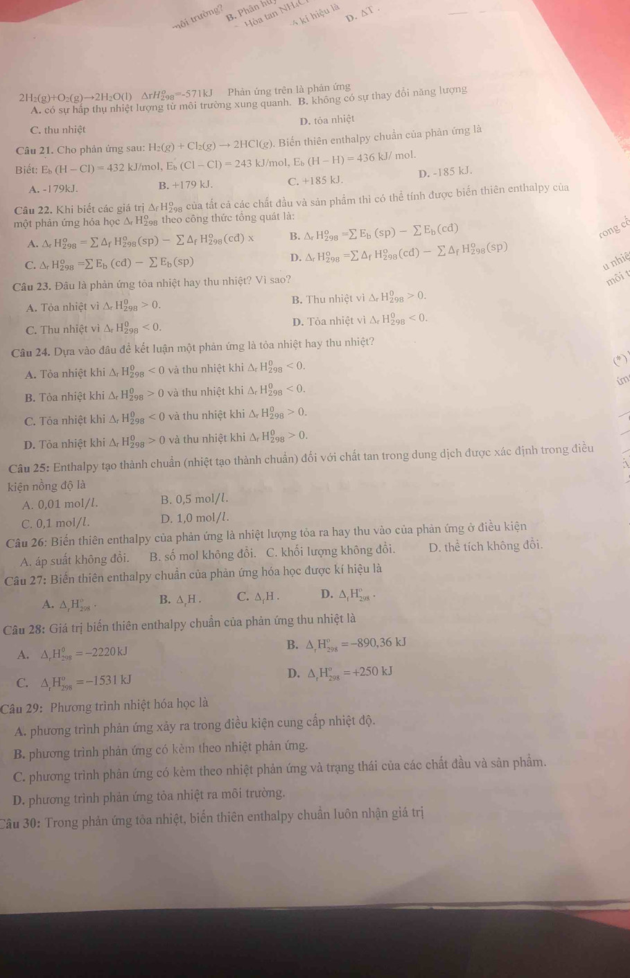 trường B. Phân hứ
kí hiệu là △ T.
Hòa tan NH4C
D. 
Phản ứng trên là phản ứng
H_2(g)+O_2(g)to 2H_2O(l)△ rH_(298)^o=-571kJ ờng xung quanh. B. không có sự thay đổi năng lượng
D. tỏa nhiệt
C. thu nhiệt
Câu 21. Cho phản ứng sau: H_2(g)+Cl_2(g)to 2HCl(g). Biến thiên enthalpy chuần của phản ứng là
Biết E_b(H-Cl)=432 kJ/mol, E_b(Cl-Cl)=243k J/mol, E_b(H-H)=436kJ/ mol.
A. -179kJ. B. +179kJ. C. +185 kJ. D. -185 kJ.
Câu 22. Khi biết các giá trị ở △ _fH Cáa của tất cả các chất đầu và sản phẩm thì có thể tính được biến thiên enthalpy của
một phản ứng hóa học Δ H theo công thức tổng quát là:
A. △ _rH_(298)^o=sumlimits △ _fH_(298)^o(sp)-sumlimits △ _fH_(298)^o(cd)x B. △ _rH_(298)^o=sumlimits E_b(sp)-sumlimits E_b(cd)
rong cô
C. △ _rH_(298)^o=sumlimits E_b(cd)-sumlimits E_b(sp)
D. △ _rH_(298)^o=sumlimits △ _fH_(298)^o(cd)-sumlimits △ _fH_(298)^o(sp)
u nhiê
Câu 23. Đâu là phản ứng tòa nhiệt hay thu nhiệt? Vì sao?
môi t
A. Tỏa nhiệt vì △ _rH_(298)^0>0. B. Thu nhietvi△ _rH_(298)^0>0.
C. Thu nhiệt vì △ _rH_(298)^0<0. D. Tỏa nhiệt vì △ _rH_(298)^0<0.
Câu 24. Dựa vào đâu để kết luận một phản ứng là tỏa nhiệt hay thu nhiệt?
A. Tỏa nhiệt khi Δ, H_(298)^0<0</tex> và thu nhiệt khi △ _rH_(298)^0<0.
im
B. Tòa nhiệt khi Δ H_(298)^0>0 và thu nhiệt khi △ _rH_(298)^0<0.
C. Tỏa nhiệt khi Δ H_(298)^0<0</tex> và thu nhiệt khi △ _rH_(298)^0>0.
D. Tòa nhiệt khi Δ H_(298)^0>0 và thu nhiệt khi Δ H_(298)^0>0.
Câu 25: Enthalpy tạo thành chuẩn (nhiệt tạo thành chuẩn) đối với chất tan trong dung dịch được xác định trong điều
kiện nồng độ là
A. 0,01 mol/l. B. 0,5 mol/l.
C. 0,1 mol/l. D. 1,0 mol/l.
Câu 26: Biến thiên enthalpy của phản ứng là nhiệt lượng tỏa ra hay thu vào của phản ứng ở điều kiện
A. áp suất không đồi. B. số mol không đổi. C. khối lượng không đổi. D. thể tích không đổi.
Câu 27: Biến thiên enthalpy chuẩn của phản ứng hóa học được kí hiệu là
A. △ _rH_(298)°. B. ∆,H . C. ∆₇H . D. △ _fH_(298)°.
Câu 28: Giá trị biến thiên enthalpy chuẩn của phản ứng thu nhiệt là
A. △ _rH_(298)^(θ)=-2220kJ
B. △ _rH_(298)°=-890,36kJ
C. △ _rH_(298)^o=-1531kJ
D. △ _rH_(298)°=+250kJ
Câu 29: Phương trình nhiệt hóa học là
A. phương trình phản ứng xảy ra trong điều kiện cung cấp nhiệt độ.
B. phương trình phản ứng có kèm theo nhiệt phản ứng.
C. phương trình phàn ứng có kèm theo nhiệt phản ứng và trạng thái của các chất đầu và sản phẩm.
D. phương trình phản ứng tỏa nhiệt ra môi trường.
Câu 30: Trong phản ứng tòa nhiệt, biến thiên enthalpy chuần luôn nhận giá trị