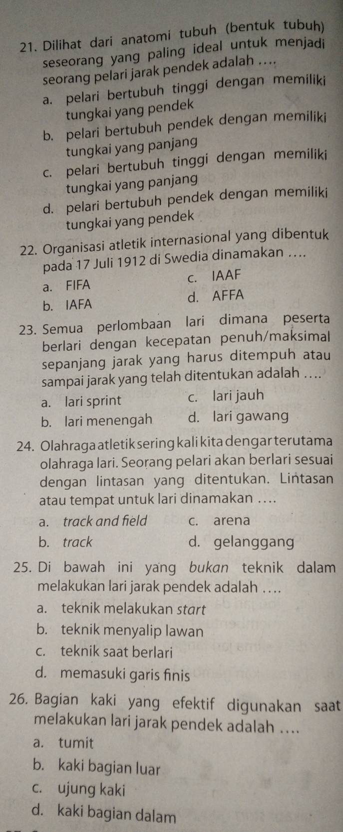 Dilihat dari anatomi tubuh (bentuk tubuh)
seseorang yang paling ideal untuk menjadi
seorang pelari jarak pendek adalah ....
a. pelari bertubuh tinggi dengan memiliki
tungkai yang pendek
b. pelari bertubuh pendek dengan memiliki
tungkai yang panjang
c. pelari bertubuh tinggi dengan memiliki
tungkai yang panjang
d. pelari bertubuh pendek dengan memiliki
tungkai yang pendek
22. Organisasi atletik internasional yang dibentuk
pada 17 Juli 1912 di Swedia dinamakan ….
a. FIFA c. IAAF
b. IAFA d. AFFA
23. Semua perlombaan lari dimana peserta
berlari dengan kecepatan penuh/maksimal
sepanjang jarak yang harus ditempuh atau
sampai jarak yang telah ditentukan adalah ...
a. lari sprint c. lari jauh
b. lari menengah d. lari gawang
24. Olahraga atletik sering kali kita dengar terutama
olahraga lari. Seorang pelari akan berlari sesuai
dengan lintasan yang ditentukan. Lintasan
atau tempat untuk lari dinamakan ….
a. track and field c. arena
b. track d. gelanggang
25. Di bawah ini yang bukan teknik dalam
melakukan lari jarak pendek adalah .  ..
a. teknik melakukan start
b. teknik menyalip lawan
c. teknik saat berlari
d. memasuki garis finis
26. Bagian kaki yang efektif digunakan saat
melakukan lari jarak pendek adalah ....
a. tumit
b. kaki bagian luar
c. ujung kaki
d. kaki bagian dalam