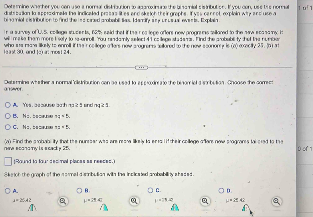 Determine whether you can use a normal distribution to approximate the binomial distribution. If you can, use the normal 1 of 1
distribution to approximate the indicated probabilities and sketch their graphs. If you cannot, explain why and use a
binomial distribution to find the indicated probabilities. Identify any unusual events. Explain.
In a survey of U.S. college students, 62% said that if their college offers new programs tailored to the new economy, it
will make them more likely to re-enroll. You randomly select 41 college students. Find the probability that the number
who are more likely to enroll if their college offers new programs tailored to the new economy is (a) exactly 25, (b) at
least 30, and (c) at most 24.
Determine whether a normal distribution can be used to approximate the binomial distribution. Choose the correct
answer.
A. Yes, because both np≥ 5 and nq≥ 5.
B. No, because nq<5</tex>.
C. No, because np<5</tex>. 
(a) Find the probability that the number who are more likely to enroll if their college offers new programs tailored to the
new economy is exactly 25. 0 of 1
(Round to four decimal places as needed.)
Sketch the graph of the normal distribution with the indicated probability shaded.
A.
B.
C.
D.
mu =25.42
mu =25.42
mu =25.42
mu =25.42