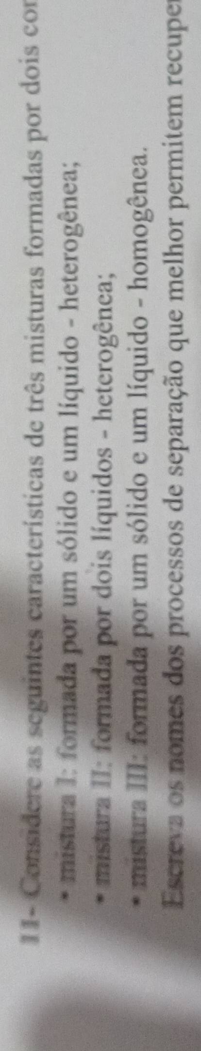 1 1- Considere as seguintes características de três misturas formadas por dois con 
mistura I: formada por um sólido e um líquido - heterogênea; 
mistura II: formada por dois líquidos - heterogênea; 
mistura III: formada por um sólido e um líquido - homogênea. 
Escreva os nomes dos processos de separação que melhor permitem recuper