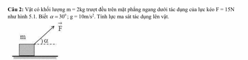 Vật có khối lượng m=2kg trượt đều trên mặt phẳng ngang dưới tác dụng của lực kéo F=15N
như hình 5.1. Biết alpha =30^0;g=10m/s^2. Tính lực ma sát tác dụng lên vật.