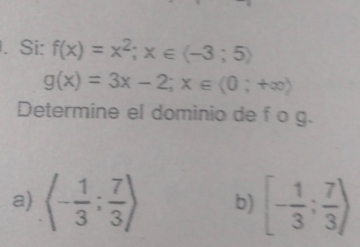 Si: f(x)=x^2;x∈ (-3;5)
g(x)=3x-2; x∈ (0;+∈fty )
Determine el dominio de f o g. 
a) langle - 1/3 ; 7/3 rangle
b) [- 1/3 ; 7/3 )