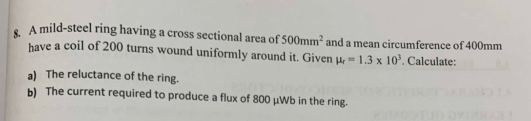 A mild-steel ring having a cross sectional area of 500mm^2 and a mean circumference of 400mm
have a coil of 200 turns wound uniformly around it. Given mu _r=1.3* 10^3. Calculate: 
a) The reluctance of the ring. 
b) The current required to produce a flux of 800 μWb in the ring.