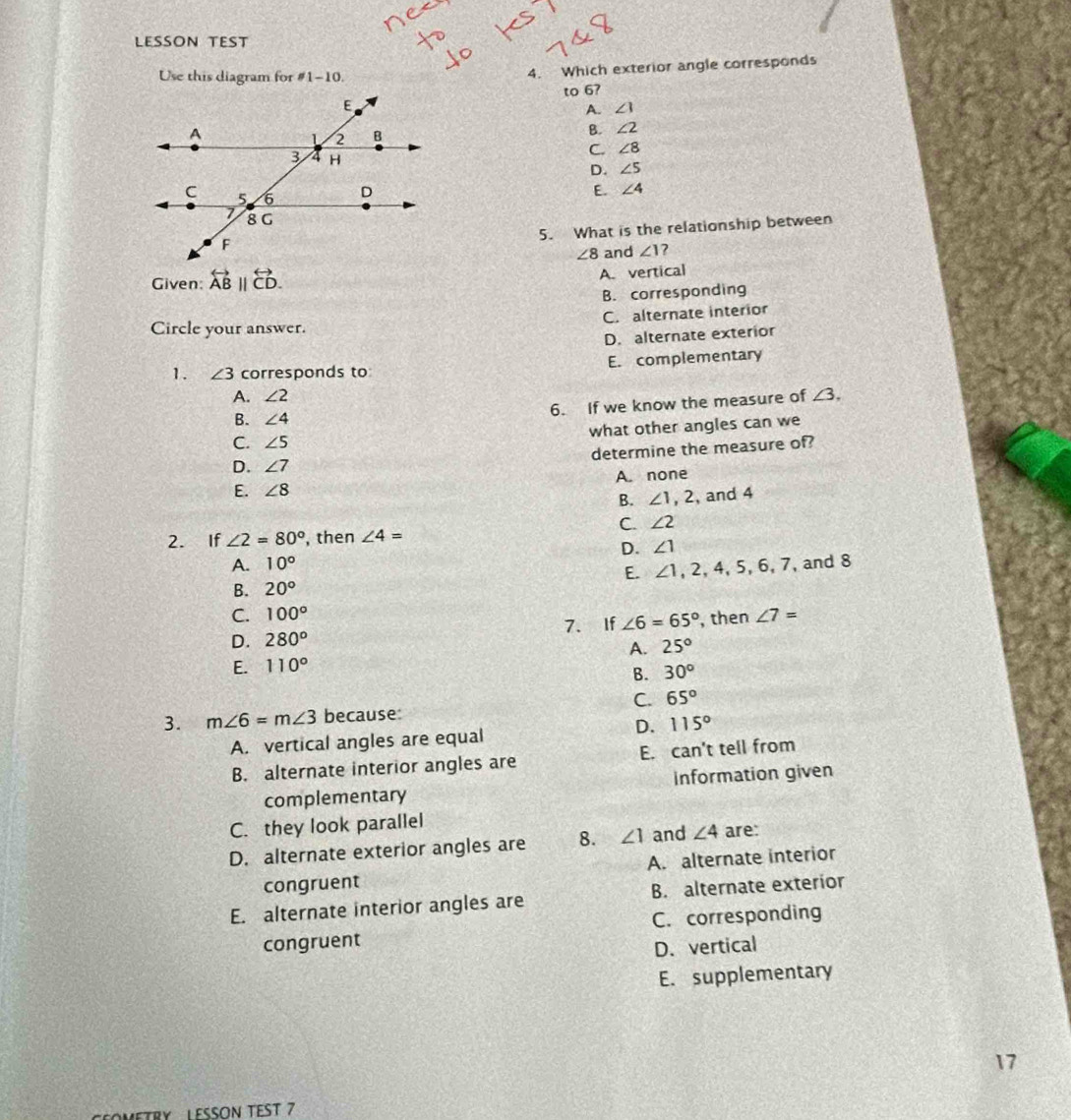 LESSON TEST
Use this diagram for != 1-10. 
4. Which exterior angle corresponds
to 6?
A. ∠ 1
B ∠ 2
C. ∠ 8
D. ∠ 5
E ∠ 4
5. What is the relationship between
∠ 8 and ∠ 1 7
Given: overleftrightarrow AB||overleftrightarrow CD.
A. vertical
B. corresponding
Circle your answer. C. alternate interior
D. alternate exterior
1. ∠ 3 corresponds to E. complementary
A. ∠ 2 ∠ 3, 
6. If we know the measure of
B. ∠ 4
C. ∠ 5 what other angles can we
D. ∠ 7 determine the measure of?
E. ∠ 8 A. none
B. ∠ 1, 2 , and 4
C. ∠ 2
2. If ∠ 2=80° , then ∠ 4=
D. ∠ 1
A. 10° , and 8
E. ∠ 1, 2, 4, 5, 6, 7,
B. 20°
C. 100°
D. 280^o 7. If ∠ 6=65° , then ∠ 7=
A. 25°
E. 110°
B. 30°
C. 65°
3. m∠ 6=m∠ 3 because:
D. 115°
A. vertical angles are equal
B. alternate interior angles are E. can't tell from
complementary Information given
C. they look parallel
D. alternate exterior angles are 8. ∠ 1 and ∠ 4 are:
congruent A. alternate interior
E. alternate interior angles are B. alternate exterior
congruent C. corresponding
D. vertical
E. supplementary
17
OMETRY LESSON TEST 7