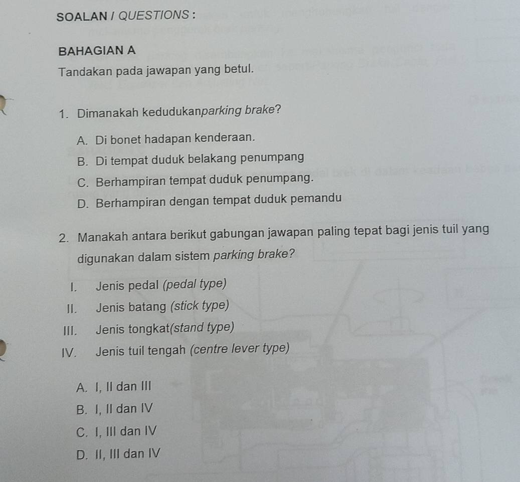 SOALAN / QUESTIONS :
BAHAGIAN A
Tandakan pada jawapan yang betul.
1. Dimanakah kedudukanparking brake?
A. Di bonet hadapan kenderaan.
B. Di tempat duduk belakang penumpang
C. Berhampiran tempat duduk penumpang.
D. Berhampiran dengan tempat duduk pemandu
2. Manakah antara berikut gabungan jawapan paling tepat bagi jenis tuil yang
digunakan dalam sistem parking brake?
I. Jenis pedal (pedal type)
II. Jenis batang (stick type)
III. Jenis tongkat(stand type)
IV. Jenis tuil tengah (centre lever type)
A. I, II dan III
B. I, II dan IV
C. I, III dan IV
D. II, III dan IV