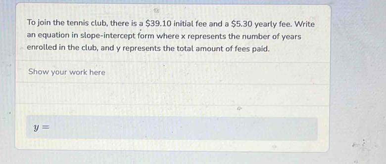 To join the tennis club, there is a $39.10 initial fee and a $5.30 yearly fee. Write 
an equation in slope-intercept form where x represents the number of years
enrolled in the club, and y represents the total amount of fees paid. 
Show your work here
y=