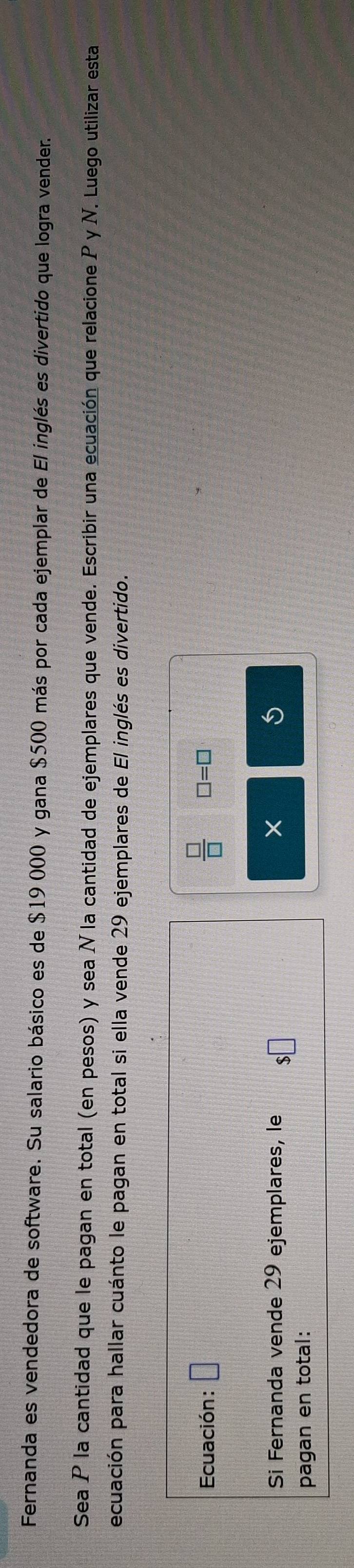 Fernanda es vendedora de software. Su salario básico es de $19 000 y gana $500 más por cada ejemplar de El inglés es divertido que logra vender. 
Sea P la cantidad que le pagan en total (en pesos) y sea N la cantidad de ejemplares que vende. Escribir una ecuación que relacione P y N. Luego utilizar esta 
ecuación para hallar cuánto le pagan en total si ella vende 29 ejemplares de El inglés es divertido. 
Ecuación: □  □ /□   □ =□
Si Fernanda vende 29 ejemplares, le □ 
× 
i 
pagan en total: