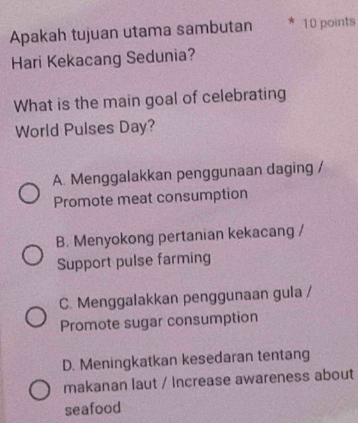 Apakah tujuan utama sambutan 10 points
Hari Kekacang Sedunia?
What is the main goal of celebrating
World Pulses Day?
A. Menggalakkan penggunaan daging /
Promote meat consumption
B. Menyokong pertanian kekacang /
Support pulse farming
C. Menggalakkan penggunaan gula /
Promote sugar consumption
D. Meningkatkan kesedaran tentang
makanan laut / Increase awareness about
seafood