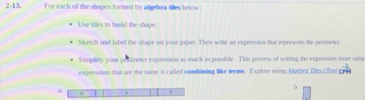 2-13. For each of the shapes formed by algebra tiles below: 
Use tiles to build the shape. 
Sketch and label the shape on your paper. Then write an expression that represents the perimeter. 
Simplify your pesimeter expression as much as possible. This process of writing the expression more simp 
expression that are the same is called combining like terms. Explore using Aeong Zes c7oo 
4 
a. 、 X
x