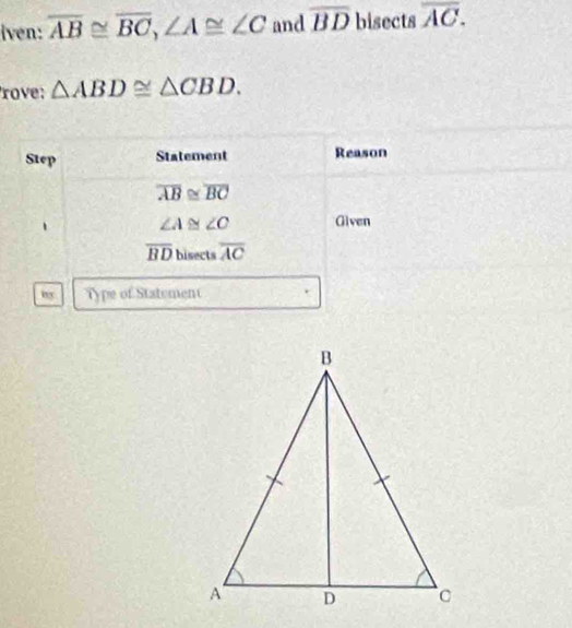 iven: overline AB≌ overline BC, ∠ A≌ ∠ C and overline BD bisects overline AC. 
rove: △ ABD≌ △ CBD. 
Step Statement Reason
overline AB≌ overline BC
∠ A≌ ∠ C Given
overline BD bisects overline AC
my Type of Statement