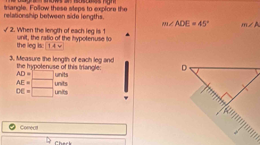 gram shows an isoscolos hgh 
triangle. Follow these steps to explore the 
relationship between side lengths.
m∠ ADE=45°
m∠ A
2. When the length of each leg is 1
unit, the ratio of the hypotenuse to 
the leg is: 14
3. Measure the length of each leg and 
the hypotenuse of this triangle:
D
AD=□ units
AE=□ units
DE=□ units 
I 
Correct! 
Check