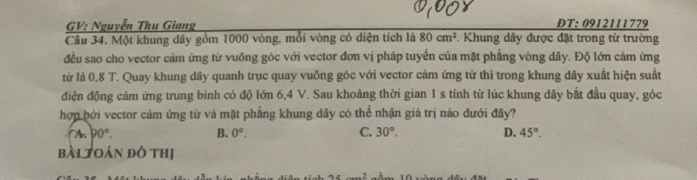 GV: Nguyễn Thu Giang ĐT: 0912111779
Câu 34. Một khung dây gồm 1000 vòng, mỗi vòng có diện tích là 80cm^2 *. Khung dây được đặt trong từ trường
đều sao cho vector cảm ứng từ vuông góc với vector đơn vị pháp tuyến của mặt phẳng vòng dây. Độ lớn cảm ứng
từ là 0,8 T. Quay khung dây quanh trục quay vuông góc với vector cảm ứng từ thì trong khung dây xuất hiện suất
điện động cảm ứng trung binh có độ lớn 6, 4 V. Sau khoảng thời gian 1 s tính từ lúc khung dây bắt đầu quay, góc
hợp bởi vector cảm ứng từ và mặt phẳng khung dây có thể nhận giá trị nào dưới đây?
( A. 90°. B. 0°. C. 30°. D. 45°. 
bài toán đỏ thị
n=