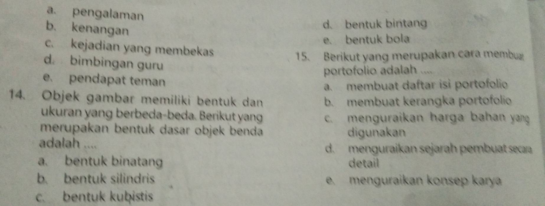 a. pengalaman
b. kenangan
d. bentuk bintang
e. bentuk bola
c. kejadian yang membekas
15. Berikut yang merupakan cara membu
d. bimbingan guru
portofolio adalah ....
e. pendapat teman
a. membuat daftar isi portofolio
14. Objek gambar memiliki bentuk dan b. membuat kerangka portofolio
ukuran yang berbeda-beda. Berikut yang c. menguraikan harga bahan yang
merupakan bentuk dasar objek benda digunakan
adalah ....
d. menguraikan sejarah pembuat secara
a. bentuk binatang detail
b. bentuk silindris e. menguraikan konsep karya
c. bentuk kuḫistis