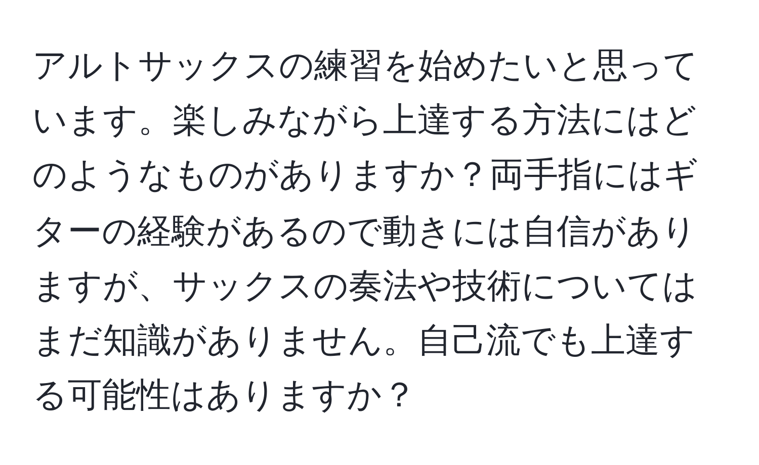 アルトサックスの練習を始めたいと思っています。楽しみながら上達する方法にはどのようなものがありますか？両手指にはギターの経験があるので動きには自信がありますが、サックスの奏法や技術についてはまだ知識がありません。自己流でも上達する可能性はありますか？