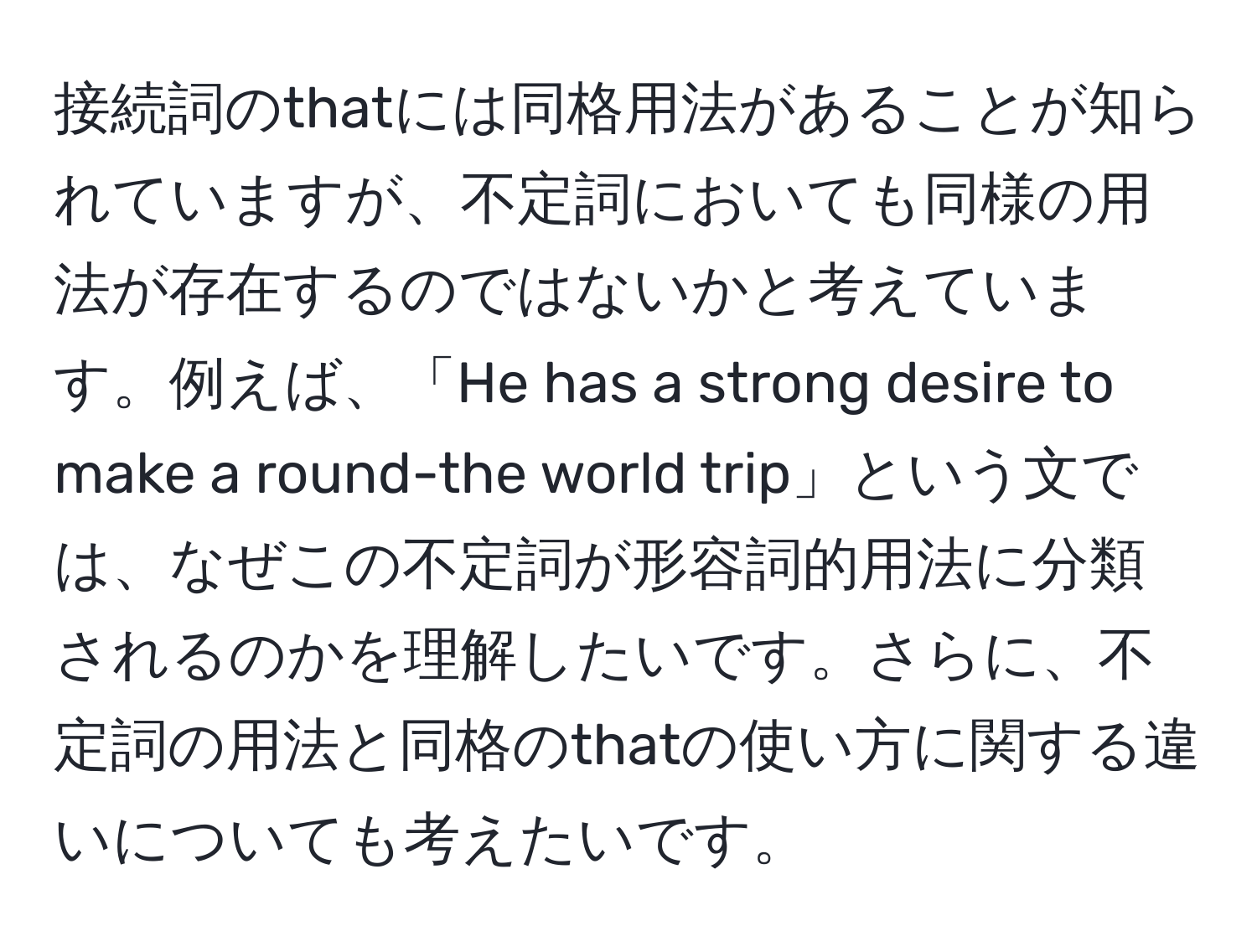 接続詞のthatには同格用法があることが知られていますが、不定詞においても同様の用法が存在するのではないかと考えています。例えば、「He has a strong desire to make a round-the world trip」という文では、なぜこの不定詞が形容詞的用法に分類されるのかを理解したいです。さらに、不定詞の用法と同格のthatの使い方に関する違いについても考えたいです。