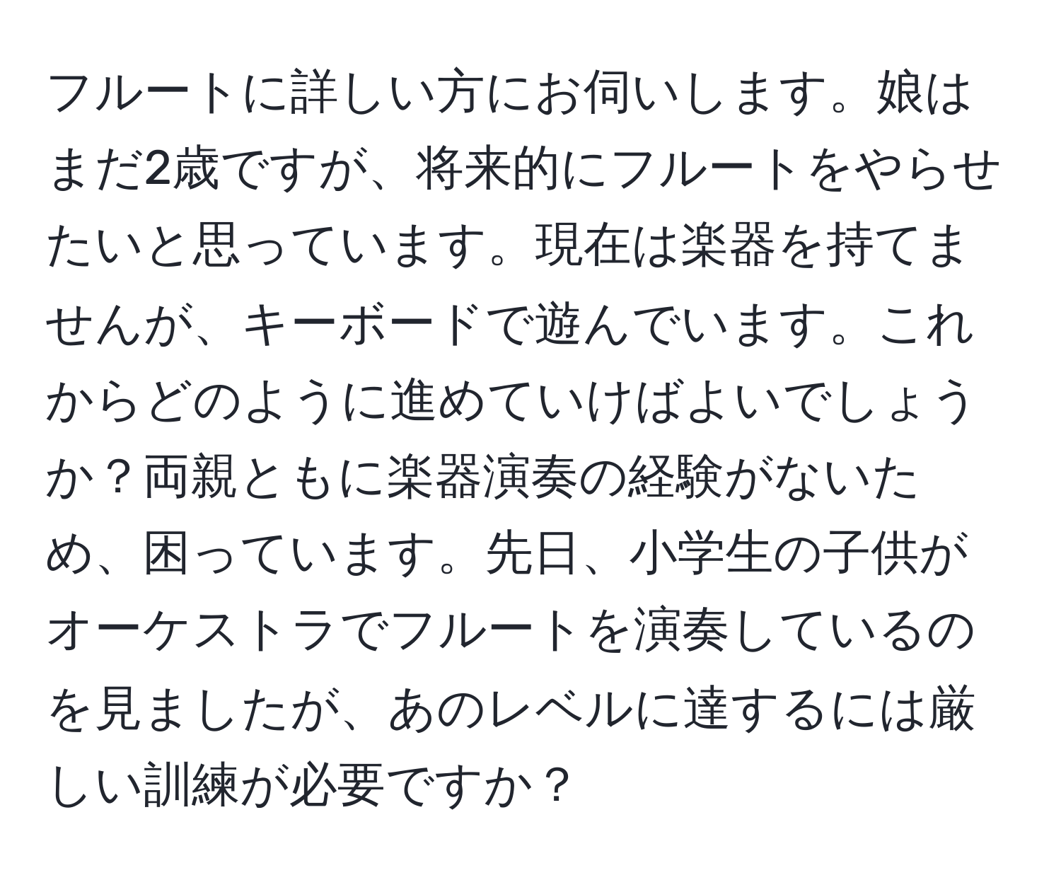 フルートに詳しい方にお伺いします。娘はまだ2歳ですが、将来的にフルートをやらせたいと思っています。現在は楽器を持てませんが、キーボードで遊んでいます。これからどのように進めていけばよいでしょうか？両親ともに楽器演奏の経験がないため、困っています。先日、小学生の子供がオーケストラでフルートを演奏しているのを見ましたが、あのレベルに達するには厳しい訓練が必要ですか？