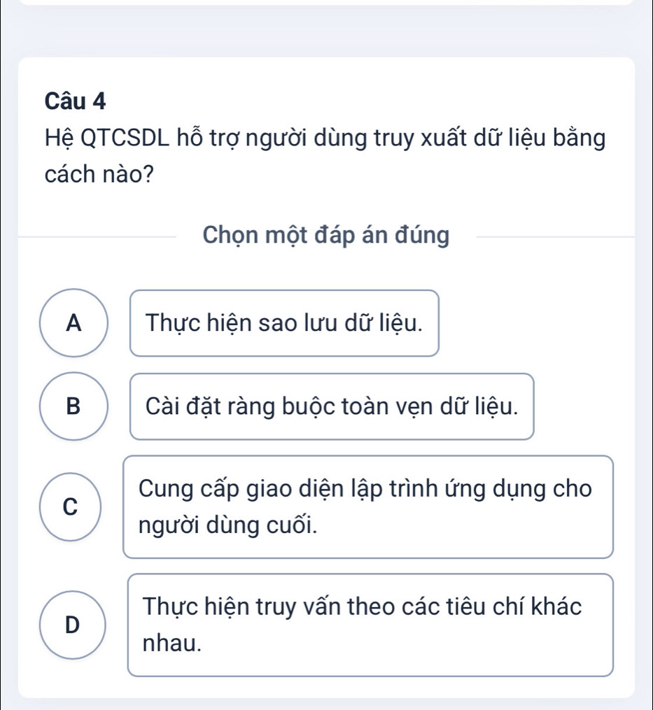 Hệ QTCSDL hỗ trợ người dùng truy xuất dữ liệu bằng
cách nào?
Chọn một đáp án đúng
A Thực hiện sao lưu dữ liệu.
B Cài đặt ràng buộc toàn vẹn dữ liệu.
Cung cấp giao diện lập trình ứng dụng cho
C
người dùng cuối.
Thực hiện truy vấn theo các tiêu chí khác
D
nhau.