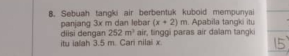 Sebuah tangki air berbentuk kuboid mempunyai 
panjang 3x m dan lebar (x+2)m. Apabila tangki itu 
diisi dengan 252m^3 air, tinggi paras air dalam tangki 
itu ialah 3.5 m. Cari nilai x