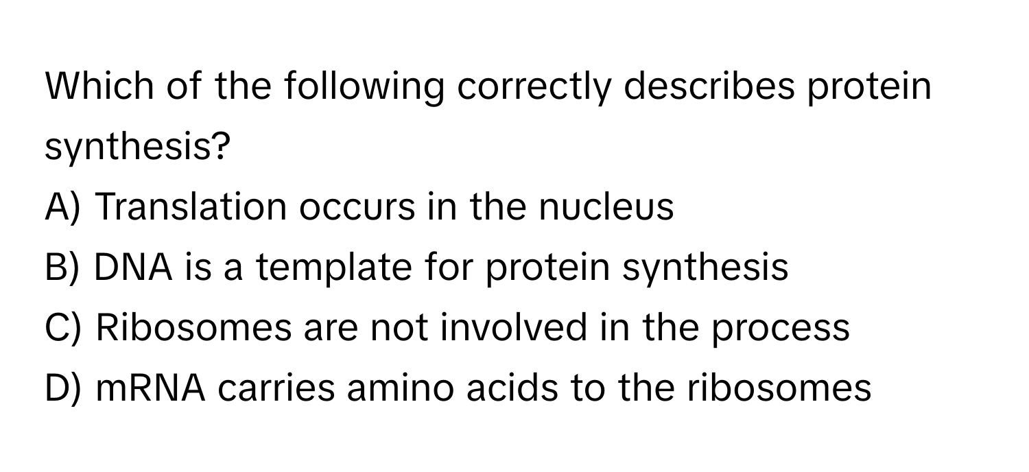 Which of the following correctly describes protein synthesis?

A) Translation occurs in the nucleus
B) DNA is a template for protein synthesis
C) Ribosomes are not involved in the process
D) mRNA carries amino acids to the ribosomes