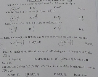 Cầu 15. Choā và overline 6cial-3:6-2 và vector a.vector b=-3 Góc a=(a,6)-
A. 120° B. 30° C. 60°. D,
Câu 1ỗ, Cho sigma -(-2,-1),widehat b=(4;- cos (vector a,vector b)- , 135°
A. + sqrt(5)/5  B. 2 sqrt(5)/5 . C.  sqrt(3)/2 . D.  1/2 .
Câu 17. Cho A(-1;2);B(3;0);C(5;4),cos (overline AB,overline AC)=?
A.  sqrt(2)/2  B.  1/2 - C.  sqrt(3)/2 . D. 1
Câu I8. Cho A(1,-1),B(3;2). Tim M trên trục Oy sao cho MA^2+MB^(-1) nhỏ nhàt
A. M(0,- 1/2 ). B. M(0,-1). C. M(0, 1/2 ). D. M(0,
1).
Câu 19. Tìm tắt cả các điểm M trên trục Ox để khoảng cách từ đó đến N(-8,3) bàng
sqrt(58) là
A. M(-1,0). B. M(1,0),M(0;-15). C. M(-1,0),M(-15,0) D.
M(15,0)
Cầu 20. Cho 2 điểm A(2,2),B(5,-2). Tim tắt cả các điểm M trên trục Ox sao cho
overline AMB=90°
A. M(0;1). B. M(6;0). C. M(1;6). D. M(-1;6).