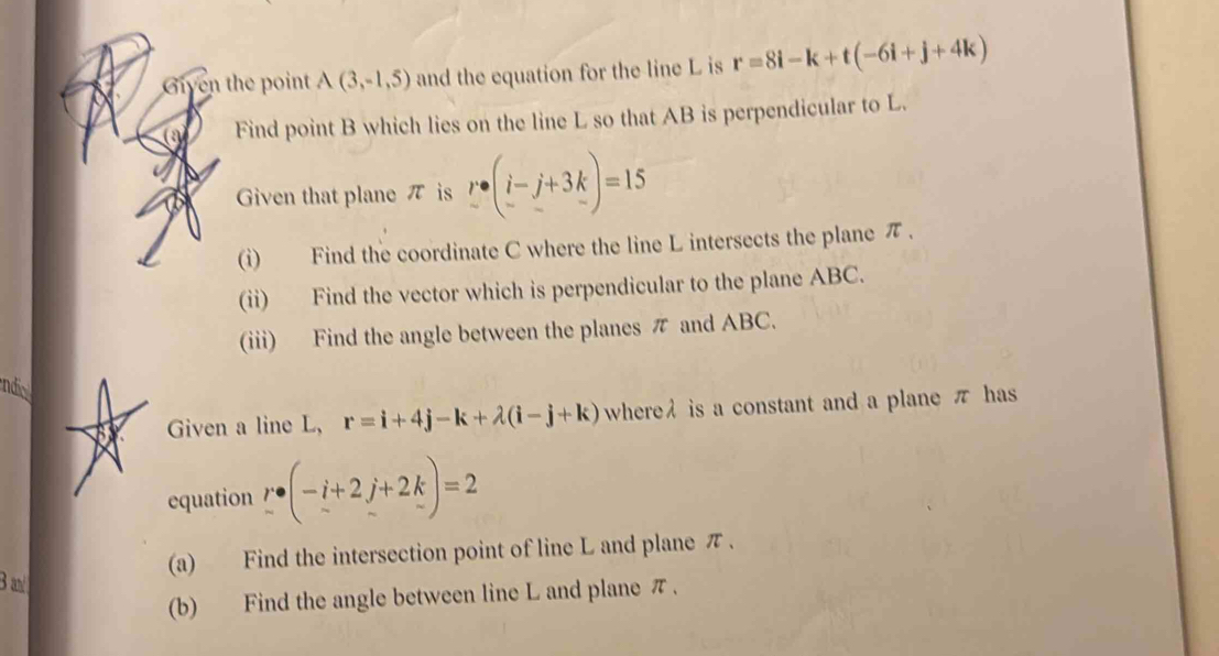 Given the point A(3,-1,5) and the equation for the line L is r=8i-k+t(-6i+j+4k)
a Find point B which lies on the line L so that AB is perpendicular to L. 
Given that plane π is r· (i-j+3k)=15
(i) Find the coordinate C where the line L intersects the plane π. 
(ii) Find the vector which is perpendicular to the plane ABC. 
(iii) Find the angle between the planes π and ABC. 
ndic 
or Given a line L, r=i+4j-k+lambda (i-j+k) whereλ is a constant and a plane π has 
equation r· (-i+2j+2k)=2
(a) Find the intersection point of line L and plane π. 
3 
(b) Find the angle between line L and plane π.