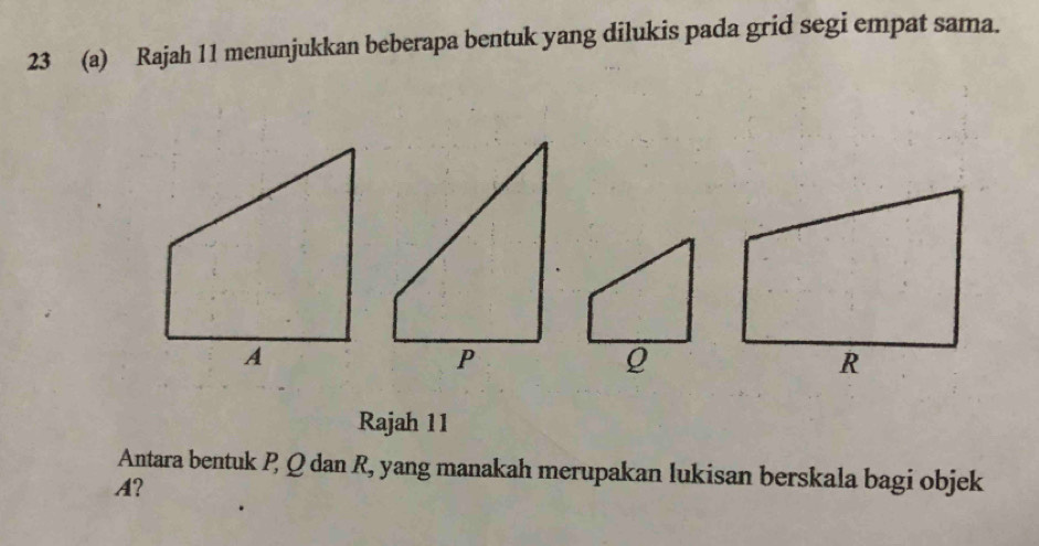 23 (a) Rajah 11 menunjukkan beberapa bentuk yang dilukis pada grid segi empat sama. 
Rajah 11 
Antara bentuk P Q dan R, yang manakah merupakan lukisan berskala bagi objek
A?