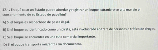 12.- ¿En qué caso un Estado puede abordar y registrar un buque extranjero en alta mar sin el
consentimiento de su Estado de pabellón?
A) Si el buque es sospechoso de pesca ilegal.
B) Si el buque es identificado como un pirata, está involucrado en trata de personas o tráfico de drogas.
C) Si el buque se encuentra en una ruta comercial importante.
D) Si el buque transporta migrantes sin documentos.