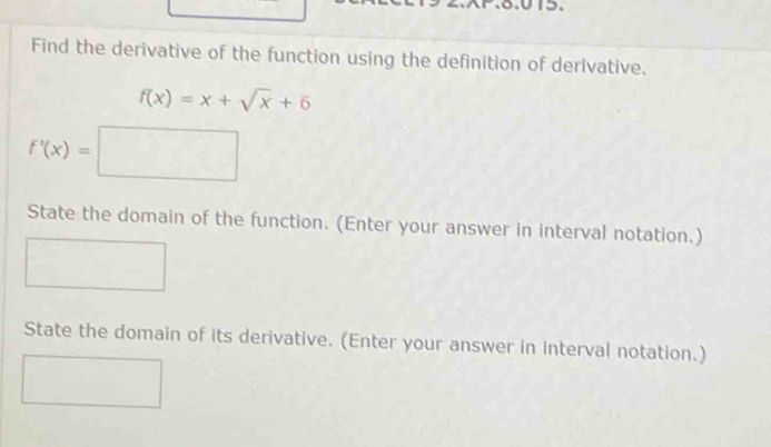 Find the derivative of the function using the definition of derivative.
f(x)=x+sqrt(x)+6
f'(x)=□
State the domain of the function. (Enter your answer in interval notation.) 
State the domain of its derivative. (Enter your answer in interval notation.)