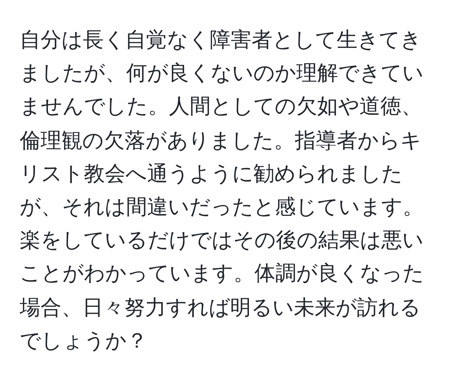 自分は長く自覚なく障害者として生きてきましたが、何が良くないのか理解できていませんでした。人間としての欠如や道徳、倫理観の欠落がありました。指導者からキリスト教会へ通うように勧められましたが、それは間違いだったと感じています。楽をしているだけではその後の結果は悪いことがわかっています。体調が良くなった場合、日々努力すれば明るい未来が訪れるでしょうか？