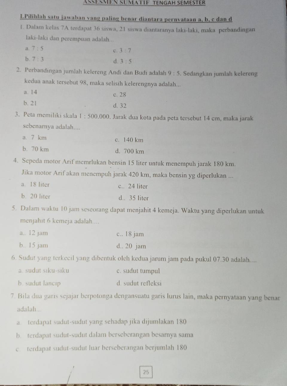 ASÉSMEN SÜMATIF TENGAH SEMESTER
I.Pilihlah satu jawaban vang paling benar diantara pernvataan a, b, c dan d
L. Dalam kelas 7A terdapat 36 siswa, 21 siswa diantaranya laki-laki, maka perbandingam
laki-laki dan perempuan adalah .
a. 7:5
c. 3:7
b. 7:3
d. 3:5
2. Perbandingan jumlah kelereng Andi dan Budi adalah 9:5. Sedangkan jumlah kelereng
kedua anak tersebut 98, maka selisih kelerengnya adalah...
a. 14 c. 28
b. 21 d. 32
3. Peta memiliki skala 1:500.000. Jarak dua kota pada peta tersebut 14 cm, maka jarak
sebenarnya adalah....
a. 7 km c. 140 km
b. 70 km d. 700 km
4. Sepeda motor Arif memrlukan bensin 15 liter untuk menempuh jarak 180 km.
Jika motor Arif akan menempuh jarak 420 km, maka bensin yg diperlukan ...
a. 18 liter c.. 24 liter
b. 20 liter d.. 35 liter
5. Dalam waktu 10 jam seseorang dapat menjahit 4 kemeja. Waktu yang diperlukan untuk
menjahit 6 kemeja adalah....
a.. 12 jam c.. 18 jam
b.. 15 jam d.. 20 jam
6. Sudut yang terkecil yang dibentuk oleh kedua jarum jam pada pukul 07.30 adalah....
a. sudut siku-siku c. sudut tumpul
b. sudut lancip d. sudut refleksi
7. Bila dua garis sejajar berpotonga dengansuatu garis lurus lain, maka pernyataan yang benar
adalah...
a. terdapat sudut-sudut yang sehadap jika dijumlakan 180
b. terdapat sudut-sudut dalam berseberangan besarnya sama
c. terdapat sudut-sudut luar berseberangan berjumlah 180
25