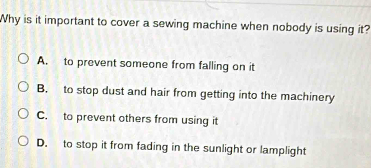 Why is it important to cover a sewing machine when nobody is using it?
A. to prevent someone from falling on it
B. to stop dust and hair from getting into the machinery
C. to prevent others from using it
D. to stop it from fading in the sunlight or lamplight