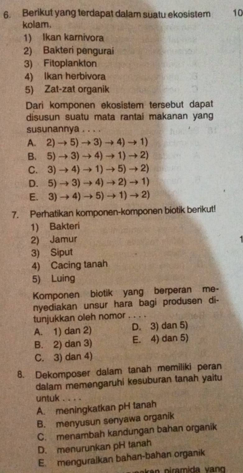 Berikut yang terdapat dalam suatu ekosistem 10
kolam.
1) Ikan karnivora
2) Bakteri pengurai
3) Fitoplankton
4) Ikan herbivora
5) Zat-zat organik
Dari komponen ekosistem tersebut dapat
disusun suatu mata rantai makanan yang
susunannya . . . .
A. 2)to 5)to 3to 4to 1)
B. 5)to 3)to 4to 1to 2to 2)
C. 3)to 4)to 1to 5)to 2)
D. 5)to 3)to 4to 2to 1to 1)
E. 3)to 4)to 5)to 1)to 2)
7. Perhatikan komponen-komponen biotik berikut!
1) Bakteri
2) Jamur 1
3) Siput
4) Cacing tanah
5) Luing
Komponen biotik yang berperan me-
nyediakan unsur hara bagi produsen di-
tunjukkan oleh nomor_
A. 1) dan 2) D. 3) dan 5)
B. 2) dan 3) E. 4) dan 5)
C. 3) dan 4)
8. Dekomposer dalam tanah memiliki peran
dalam memengaruhi kesuburan tanah yaitu
untuk . . . .
A. meningkatkan pH tanah
B. menyusun senyawa organik
C. menambah kandungan bahan organik
D. menurunkan pH tanah
E. menguralkan bahan-bahan organik